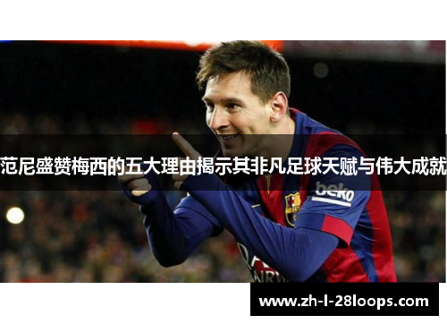 范尼盛赞梅西的五大理由揭示其非凡足球天赋与伟大成就