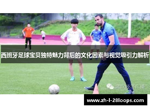 西班牙足球宝贝独特魅力背后的文化因素与视觉吸引力解析