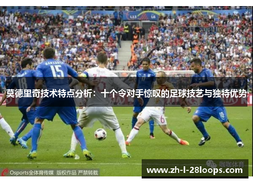 莫德里奇技术特点分析：十个令对手惊叹的足球技艺与独特优势