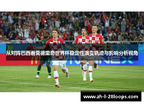 从对阵巴西看莫德里奇世界杯稳定性演变轨迹与影响分析视角
