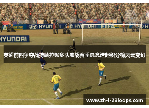 英超前四争夺战持续拉锯多队鏖战赛季悬念迭起积分榜风云变幻