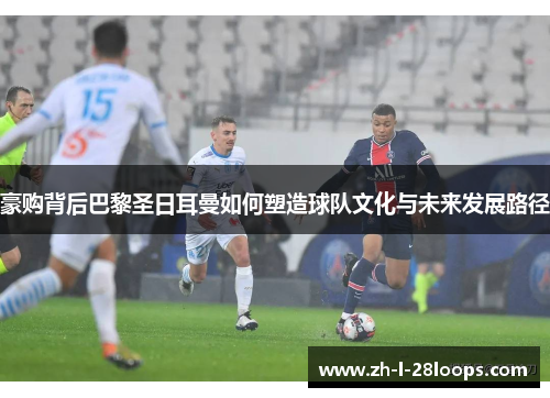 豪购背后巴黎圣日耳曼如何塑造球队文化与未来发展路径 豪购背后巴黎圣日耳曼如何塑造球队文化与未来发展路径
