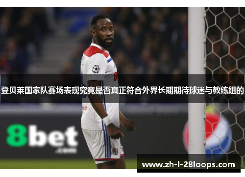 登贝莱国家队赛场表现究竟是否真正符合外界长期期待球迷与教练组的 登贝莱国家队赛场表现究竟是否真正符合外界长期期待球迷与教练组的