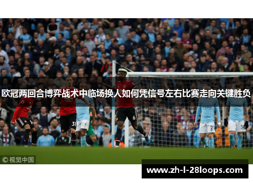 欧冠两回合博弈战术中临场换人如何凭信号左右比赛走向关键胜负