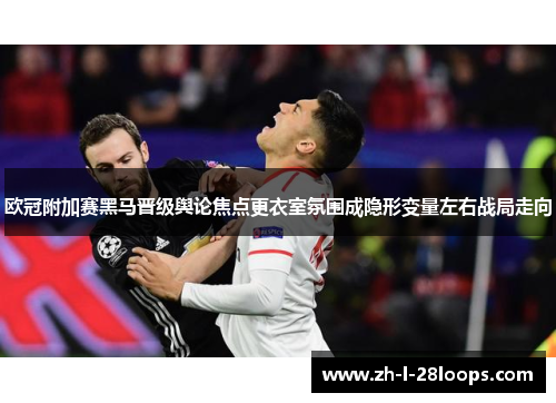 欧冠附加赛黑马晋级舆论焦点更衣室氛围成隐形变量左右战局走向 欧冠附加赛黑马晋级舆论焦点更衣室氛围成隐形变量左右战局走向