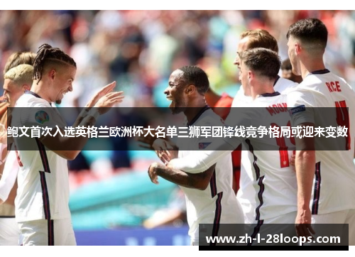 鲍文首次入选英格兰欧洲杯大名单三狮军团锋线竞争格局或迎来变数 鲍文首次入选英格兰欧洲杯大名单三狮军团锋线竞争格局或迎来变数