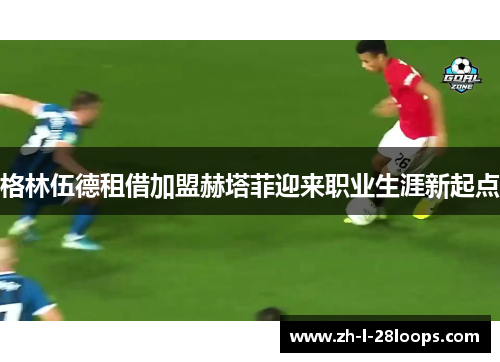 格林伍德租借加盟赫塔菲迎来职业生涯新起点 格林伍德租借加盟赫塔菲迎来职业生涯新起点